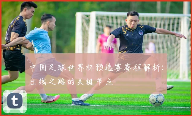 中国足球世界杯预选赛赛程解析：出线之路的关键节点
