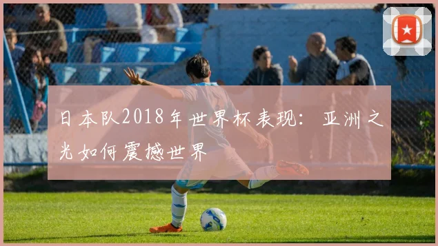 日本队2018年世界杯表现：亚洲之光如何震撼世界