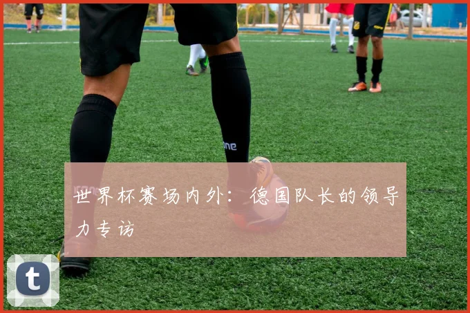 世界杯赛场内外：德国队长的领导力专访