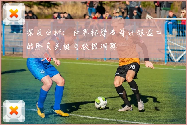 深度分析:世界杯摩洛哥让球盘口的胜负关键与数据洞察