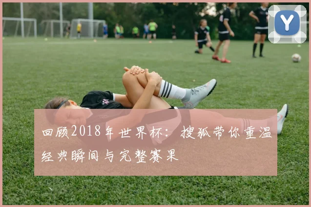 回顾2018年世界杯：搜狐带你重温经典瞬间与完整赛果