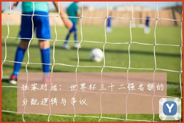 独家对话：世界杯三十二强名额的分配逻辑与争议