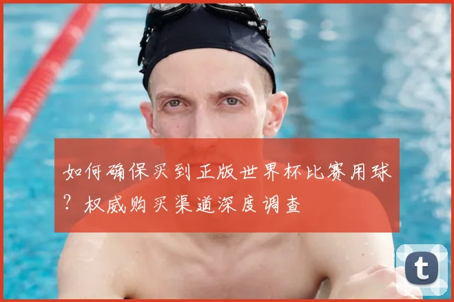 如何确保买到正版世界杯比赛用球？权威购买渠道深度调查
