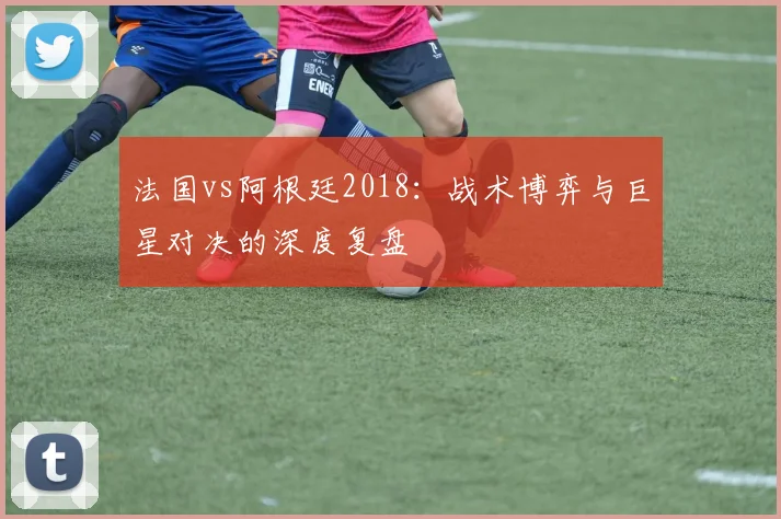 法国vs阿根廷2018：战术博弈与巨星对决的深度复盘