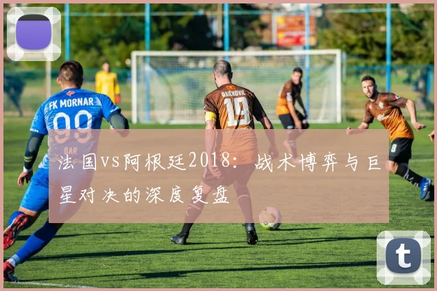 法国vs阿根廷2018：战术博弈与巨星对决的深度复盘