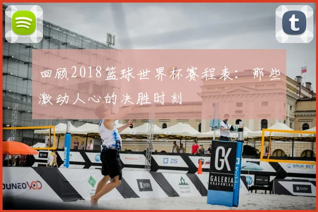 回顾2018篮球世界杯赛程表：那些激动人心的决胜时刻