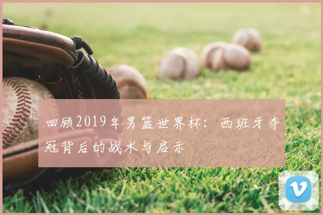 回顾2019年男篮世界杯：西班牙夺冠背后的战术与启示