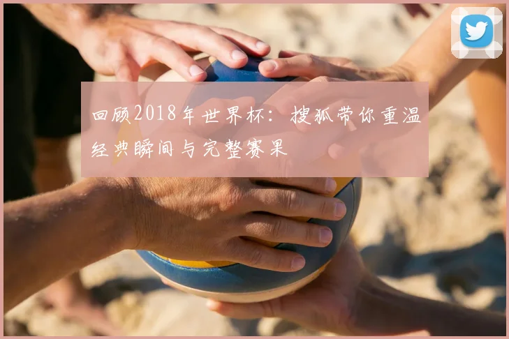 回顾2018年世界杯：搜狐带你重温经典瞬间与完整赛果