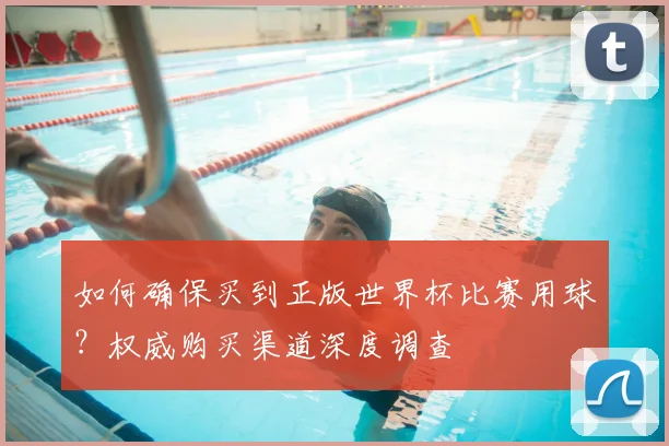 如何确保买到正版世界杯比赛用球？权威购买渠道深度调查