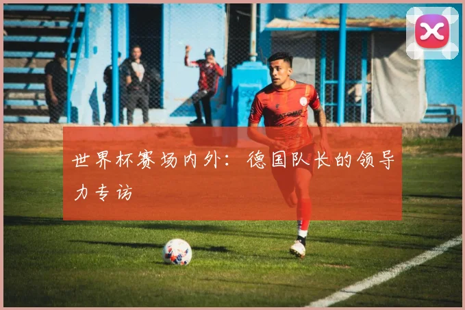 世界杯赛场内外:德国队长的领导力专访